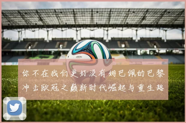 你不在我们更好没有姆巴佩的巴黎冲击欧冠之巅新时代崛起与重生路线