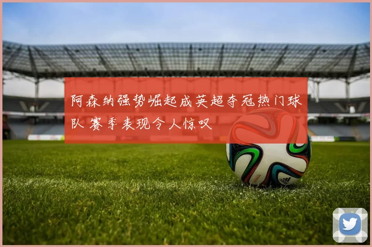 阿森纳强势崛起成英超夺冠热门球队 赛季表现令人惊叹